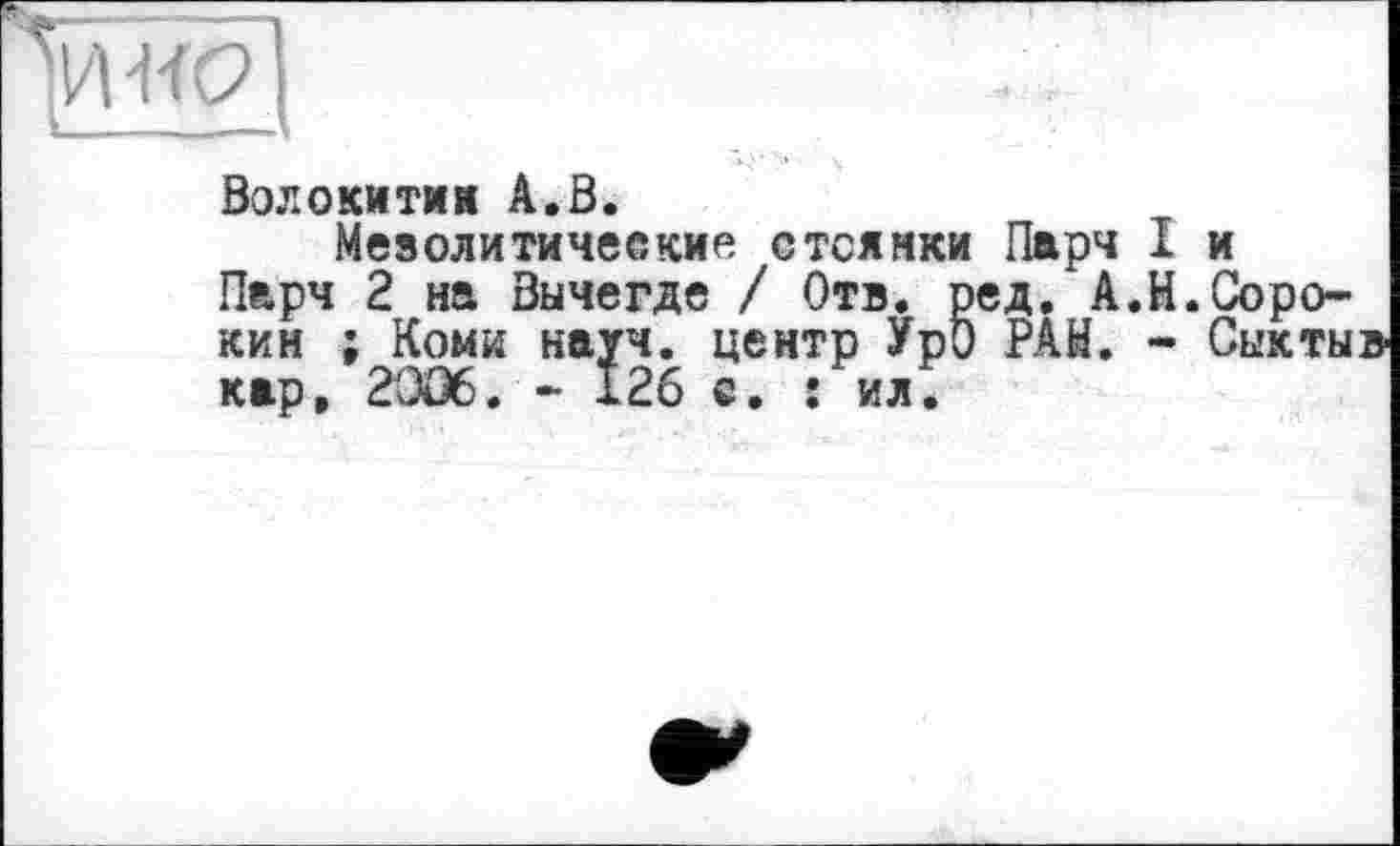 ﻿Волокитин А.В.
Мезолитические стоянки Парч I и
Парч 2 на Вычегде / Отв. ред.*А.И.Сорокин ; Коми науч, центр УрО РАЙ. - Сыктыв кар, 2OÛ6. - 126 с. : ил.